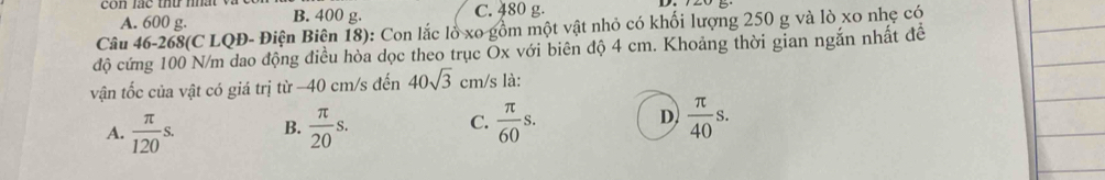 con lác thu mhất
A. 600 g. B. 400 g. C. 480 g.
Câu 46-268(C LQĐ- Điện Biện 18): Con lắc lồ xo gồm một vật nhỏ có khối lượng 250 g và lò xo nhẹ có
độ cứng 100 N/m dao động điều hòa dọc theo trục Ox với biên độ 4 cm. Khoảng thời gian ngắn nhất đề
vận tốc của vật có giá trị từ - 40 cm/s đến 40sqrt(3) cm/s là:
A.  π /120 s. B.  π /20 s. C.  π /60 s. D  π /40 s.