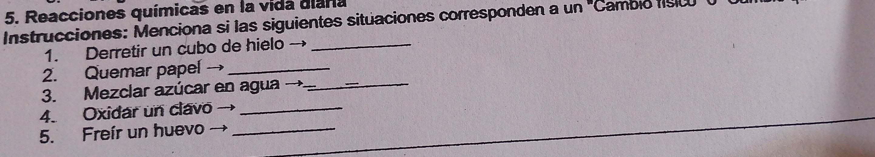 Reacciones químicas en la vida diara 
Instrucciones: Menciona si las siguientes situaciones corresponden a un^(^circ) '''Cambio físico' o 
1. Derretir un cubo de hielo →_ 
_ 
2. Quemar papel →_ 
3. Mezclar azúcar en agua → 
4. Oxidar un clavo_ 
5. Freír un huevo →_