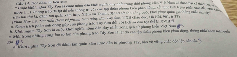 Đọc đoạn tư liệu sau:
* Cuộc khởi nghĩa Tây Sơn là cuộc nông dân khởi nghĩa duy nhất trong thời phong kiến Việt Nam đã đánh bại ké thủ trong vàn
nước (...). Phong trào đã lật đồ nền thống trị của các tập đoàn phong kiến phản động, kết thúc tình trạng phân chía đất nước kéc 
trên hai thế kỉ, đánh tan quân xâm lược Xiêm và Thanh, đặt cơ sở cho công cuộc khôi phục quốc gia thống nhất sau này'',
(Phan Huy Lê, Tìm hiểu thêm w° * phong trào nông dân Tây Sơn, NXB Giáo dục, Hà Nội, 961, tr.37)
a. Đoạn trích phản ánh đóng góp của phong trào Tây Sơn đổi với lịch sử dân tộc thế ki XVIII()
b. Khởi nghĩa Tây Sơn là cuộc khởi nghĩa nông dân duy nhất trong lịch sử phong kiến Việt Nam
c. Một trong những công lao to lớn của phong trào Tây Sơn là lật đồ các tập đoàn phong kiến phản động, thống nhất hoàn toàn quốc
gia
d. Khởi nghĩa Tây Sơn đã đánh tan quân xâm lược đến từ phương Tây, bảo vệ vững chắc độc lập dân tộc