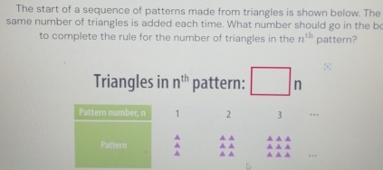 The start of a sequence of patterns made from triangles is shown below. The 
same number of triangles is added each time. What number should go in the b 
to complete the rule for the number of triangles in the n^(th) pattern? 
Triangles in n^(th) pattern: n
Pattern number, n 1 2 3 . . 
▲ ▲ ▲ 
▲ ▲ ▲ ▲ ▲ ▲ ▲ 
Pattern ^ ▲ ▲ ▲ ▲ ▲ …