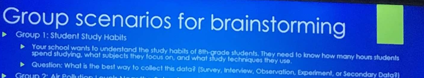 Group scenarios for brainstorming 
Group 1: Student Study Habits 
Your school wants to understand the study habits of 8th -grade students. They need to know how many hours students 
spend studying, what subjects they focus on, and what study techniques they use. 
Question: What is the best way to collect this data? (Survey, Interview, Observation, Experiment, or Secondary Data?) 
Group 2: Air Pollution