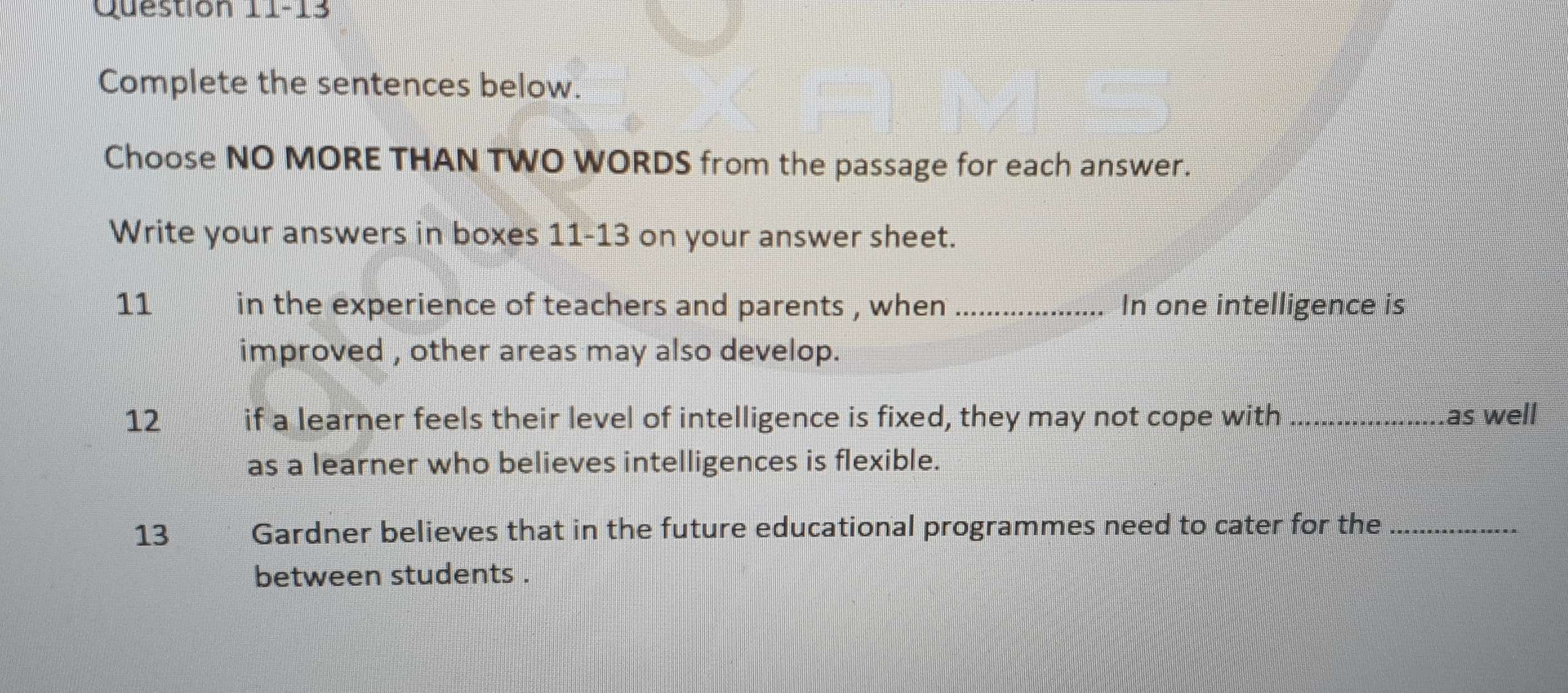 Complete the sentences below. 
Choose NO MORE THAN TWO WORDS from the passage for each answer. 
Write your answers in boxes 11-13 on your answer sheet. 
11 in the experience of teachers and parents , when_ In one intelligence is 
improved , other areas may also develop. 
12 if a learner feels their level of intelligence is fixed, they may not cope with_ .as well 
as a learner who believes intelligences is flexible. 
13 Gardner believes that in the future educational programmes need to cater for the_ 
between students .