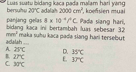 Luas suatu bidang kaca pada malam hari yang
bersuhu 20°C adalah 2000cm^2 , koefisien muai
panjang gelas 8* 10^(-6)/^0C. Pada siang hari,
bidang kaca ini bertambah luas sebesar 32
mm^2 maka suhu kaca pada siang hari tersebut
adalah ...
A. 25°C D. 35°C
B. 27°C E. 37°C
C. 30°C