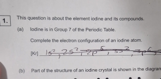 This question is about the element iodine and its compounds. 
(a) lodine is in Group 7 of the Periodic Table. 
Complete the electron configuration of an iodine atom, 
2 6
[Kr] C P 7
(b) Part of the structure of an iodine crystal is shown in the diagran