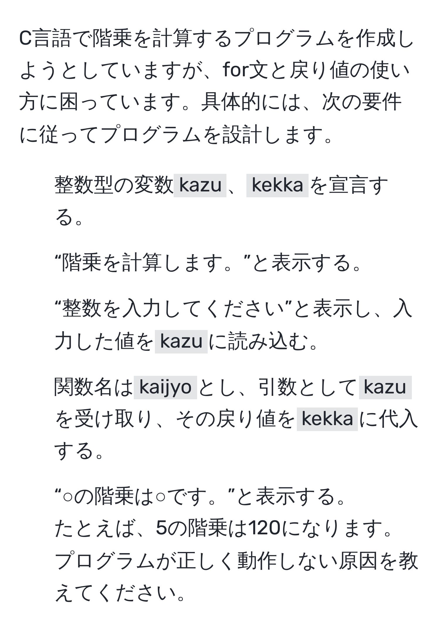 C言語で階乗を計算するプログラムを作成しようとしていますが、for文と戻り値の使い方に困っています。具体的には、次の要件に従ってプログラムを設計します。  
1. 整数型の変数`kazu`、`kekka`を宣言する。  
2. “階乗を計算します。”と表示する。  
3. “整数を入力してください”と表示し、入力した値を`kazu`に読み込む。  
4. 関数名は`kaijyo`とし、引数として`kazu`を受け取り、その戻り値を`kekka`に代入する。  
5. “○の階乗は○です。”と表示する。  
たとえば、5の階乗は120になります。プログラムが正しく動作しない原因を教えてください。