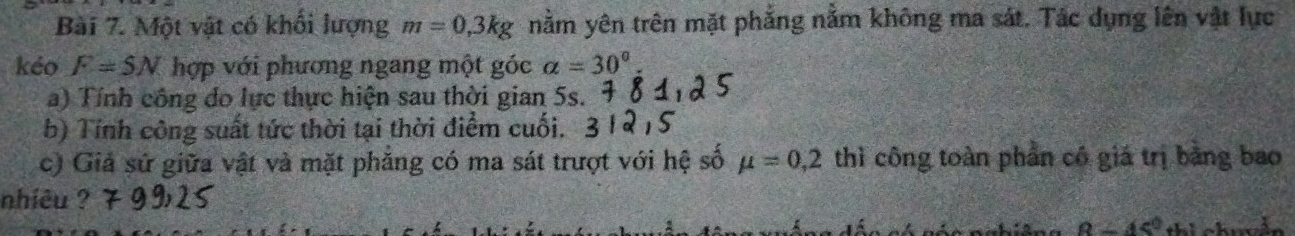 Một vật có khổi lượng m=0,3kg nằm yên trên mặt phẳng nằm không ma sát. Tác dụng lên vật lực 
kéo F=5N hợp với phương ngang một góc alpha =30°
a) Tính công do lực thực hiện sau thời gian 5s. 
b) Tính công suất tức thời tại thời điểm cuối. 
c) Giả sử giữa vật và mặt phăng có ma sát trượt với hệ số mu =0,2 thì công toàn phần có giá trị bằng bao 
nhiêu ?
8-45°