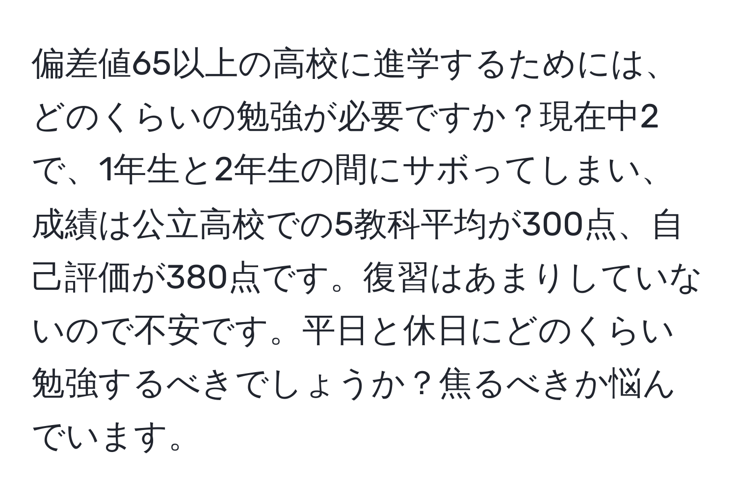 偏差値65以上の高校に進学するためには、どのくらいの勉強が必要ですか？現在中2で、1年生と2年生の間にサボってしまい、成績は公立高校での5教科平均が300点、自己評価が380点です。復習はあまりしていないので不安です。平日と休日にどのくらい勉強するべきでしょうか？焦るべきか悩んでいます。