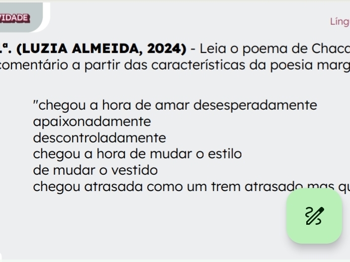 IDADE Líng
.ª. (LUZIA ALMEIDA, 2024) - Leia o poema de Chaco
comentário a partir das características da poesia marg
''chegou a hora de amar desesperadamente
apaixonadamente
descontroladamente
chegou a hora de mudar o estilo
de mudar o vestido
chegou atrasada como um trem atrasado más qu