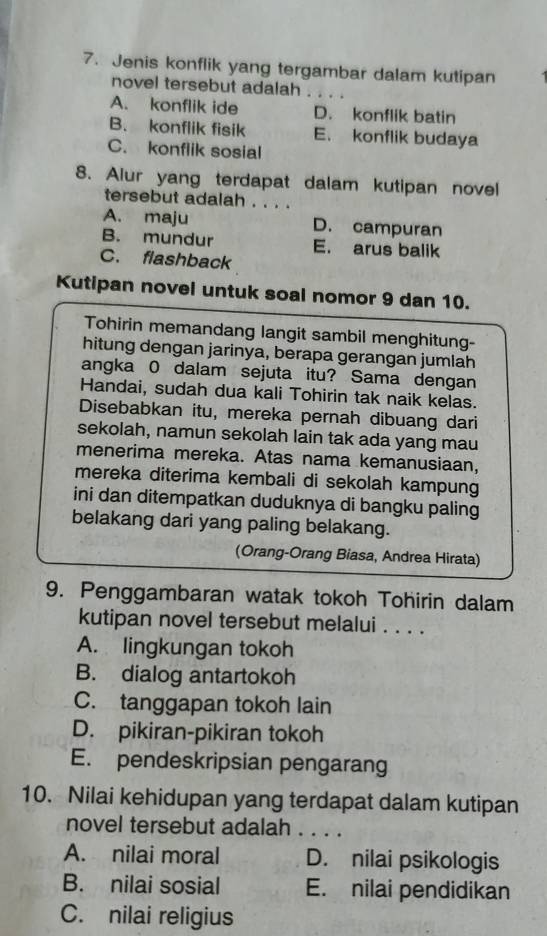 Jenis konflik yang tergambar dalam kutipan
novel tersebut adalah . . . .
A. konflik ide D. konflik batin
B. konflik fisik E. konflik budaya
C. konflik sosial
8. Aiur yang terdapat dalam kutipan novel
tersebut adalah . . . .
A. maju D. campuran
B. mundur E. arus balik
C. flashback
Kutipan novel untuk soal nomor 9 dan 10.
Tohirin memandang langit sambil menghitung-
hitung dengan jarinya, berapa gerangan jumlah
angka 0 dalam sejuta itu? Sama dengan
Handai, sudah dua kali Tohirin tak naik kelas.
Disebabkan itu, mereka pernah dibuang dari
sekolah, namun sekolah lain tak ada yang mau
menerima mereka. Atas nama kemanusiaan,
mereka diterima kembali di sekolah kampung
ini dan ditempatkan duduknya di bangku paling
belakang dari yang paling belakang.
(Orang-Orang Biasa, Andrea Hirata)
9. Penggambaran watak tokoh Tohirin dalam
kutipan novel tersebut melalui . . . .
A. lingkungan tokoh
B. dialog antartokoh
C. tanggapan tokoh lain
D. pikiran-pikiran tokoh
E. pendeskripsian pengarang
10. Nilai kehidupan yang terdapat dalam kutipan
novel tersebut adalah . . . .
A. nilai moral D. nilai psikologis
B. nilai sosial E. nilai pendidikan
C. nilai religius