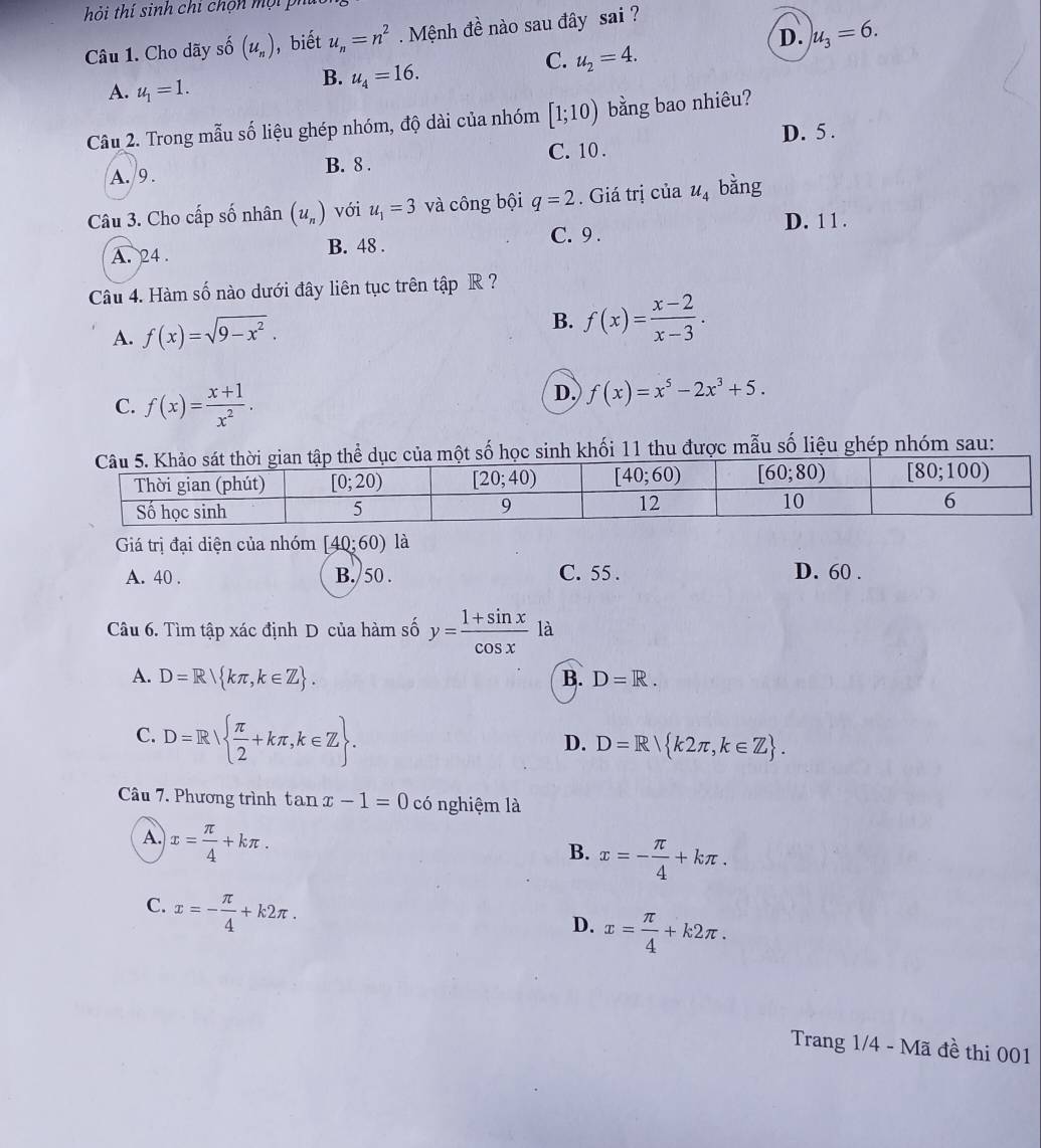 hi thí sinh chi chộn m ộ i P
D. u_3=6.
Câu 1. Cho dãy số (u_n) , biết u_n=n^2 Mệnh đề nào sau đây sai ?
C. u_2=4.
A. u_1=1.
B. u_4=16.
Câu 2. Trong mẫu số liệu ghép nhóm, độ dài của nhóm [1;10) bằng bao nhiêu?
A. 9. B. 8 . C. 10 . D. 5 .
Câu 3. Cho cấp số nhân (u_n) với u_1=3 và công bội q=2. Giá trị của u_4 bằng
C. 9 . D. 1 1 .
A. 24 . B. 48 .
Câu 4. Hàm số nào dưới đây liên tục trên tập R ?
A. f(x)=sqrt(9-x^2).
B. f(x)= (x-2)/x-3 .
C. f(x)= (x+1)/x^2 .
D. f(x)=x^5-2x^3+5.
p thể dục của một số học sinh khối 11 thu được mẫu số liệu ghép nhóm sau:
Giá trị đại diện của nhóm [40;60) là
A. 40 . B. 50 . C. 55 . D. 60 .
Câu 6. Tìm tập xác định D của hàm số y= (1+sin x)/cos x  là
A. D=R kπ ,k∈ Z . B. D=R.
C. D=R  π /2 +kπ ,k∈ Z .
D. D=R k2π ,k∈ Z .
Câu 7. Phương trình tan x-1=0 có nghiệm là
A. x= π /4 +kπ .
B. x=- π /4 +kπ .
C. x=- π /4 +k2π .
D. x= π /4 +k2π .
Trang 1/4 - Mã đề thi 001