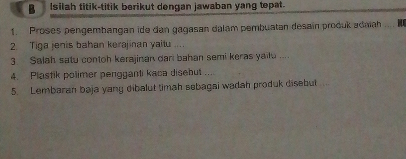 Isilah titik-titik berikut dengan jawaban yang tepat. 
1. Proses pengembangan ide dan gagasan dalam pembuatan desain produk adalah 
2. Tiga jenis bahan kerajinan yaitu .... 
3. Salah satu contoh kerajinan dari bahan semi keras yaitu .... 
4. Plastik polimer pengganti kaca disebut .... 
5. Lembaran baja yang dibalut timah sebagai wadah produk disebut ....