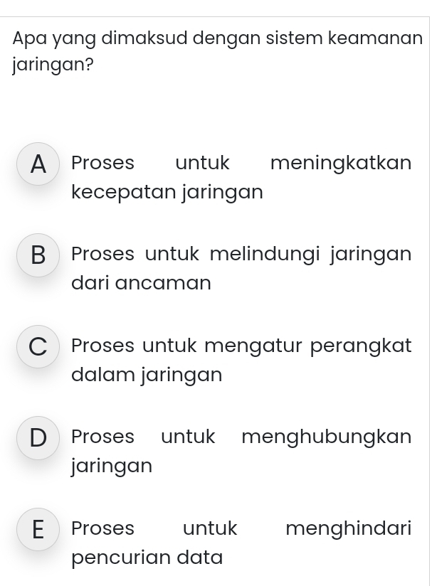 Apa yang dimaksud dengan sistem keamanan
jaringan?
A Proses untuk meningkatkan
kecepatan jaringan
B Proses untuk melindungi jaringan
dari ancaman
C Proses untuk mengatur perangkat
dalam jaringan
D Proses untuk menghubungkan
jaringan
E Proses untuk menghindari
pencurian data