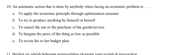 An automatic action that is done by anybody when facing an economic problem is . . . .
a. To apply the economic principle through optimization measure
b. To try to produce anything by himself or herself
c. To cancel the use or the purchase of the goods/service
d. To bargain the price of the thing as low as possible
e. To revise his or her budget plan
11. Berikut ini adalah beberana permasalahan ekonomi vang teriadi di masvarakat: