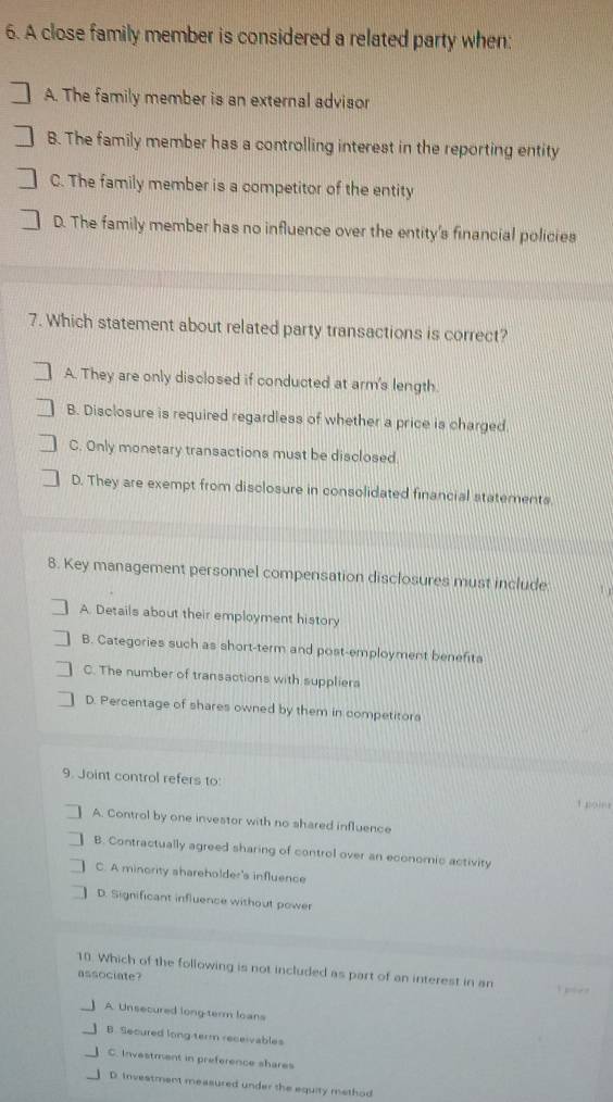 A close family member is considered a related party when:
A. The family member is an external advisor
B. The family member has a controlling interest in the reporting entity
C. The family member is a competitor of the entity
D. The family member has no influence over the entity's financial policies
7. Which statement about related party transactions is correct?
A. They are only disclosed if conducted at arm's length.
B. Disclosure is required regardless of whether a price is charged
C. Only monetary transactions must be disclosed.
D. They are exempt from disclosure in consolidated financial statements.
8. Key management personnel compensation disclosures must include
A. Details about their employment history
B. Categories such as short-term and post-employment benefits
C. The number of transactions with suppliers
D. Percentage of shares owned by them in competitor
9. Joint control refers to:
A. Control by one investor with no shared influence
B. Contractually agreed sharing of control over an economic activity
C. A minority shareholder's influence
D. Significant influence without power
10. Which of the following is not included as part of an interest in an
associate?
A. Unsecured long term loans
B. Secured long term receivables
C. Investment in preference shares
D. Investment measured under the equity method