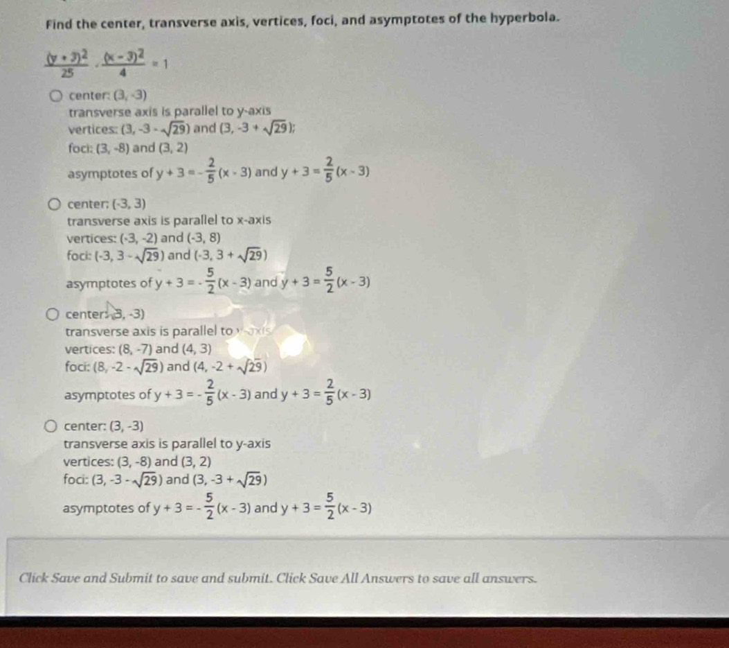 Find the center, transverse axis, vertices, foci, and asymptotes of the hyperbola.
frac (y+3)^225· frac (x-3)^24=1
center: (3,-3)
transverse axis is parallel to y-axis
vertices: (3,-3-sqrt(29)) and (3,-3+sqrt(29)); 
foci: (3,-8) and (3,2)
asymptotes of y+3=- 2/5 (x-3) and y+3= 2/5 (x-3)
center; (-3,3)
transverse axis is parallel to x-axis
vertices: (-3,-2) and (-3,8)
foci: (-3,3-sqrt(29)) and (-3,3+sqrt(29))
asymptotes of y+3=- 5/2 (x-3) and y+3= 5/2 (x-3)
cente S,-3)
transverse axis is parallel to waxis
vertices: (8,-7) and (4,3)
foci: (8,-2-sqrt(29)) and (4,-2+sqrt(29))
asymptotes of y+3=- 2/5 (x-3) and y+3= 2/5 (x-3)
center: (3,-3)
transverse axis is parallel to y-axis
vertices: (3,-8) and (3,2)
foci: (3,-3-sqrt(29)) and (3,-3+sqrt(29))
asymptotes of y+3=- 5/2 (x-3) and y+3= 5/2 (x-3)
Click Save and Submit to save and submit. Click Save All Answers to save all answers.