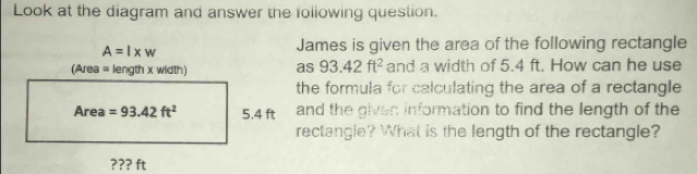 Look at the diagram and answer the following question.
A=l* w
James is given the area of the following rectangle 
(Area = length x width) as 93.42ft^2 and a width of 5.4 ft. How can he use 
the formula for calculating the area of a rectangle 
Area =93.42ft^2 5,4 ft and the given information to find the length of the 
rectangle? What is the length of the rectangle? 
??? ft