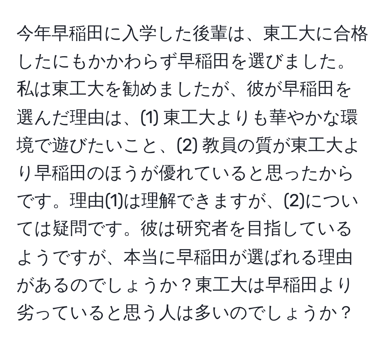 今年早稲田に入学した後輩は、東工大に合格したにもかかわらず早稲田を選びました。私は東工大を勧めましたが、彼が早稲田を選んだ理由は、(1) 東工大よりも華やかな環境で遊びたいこと、(2) 教員の質が東工大より早稲田のほうが優れていると思ったからです。理由(1)は理解できますが、(2)については疑問です。彼は研究者を目指しているようですが、本当に早稲田が選ばれる理由があるのでしょうか？東工大は早稲田より劣っていると思う人は多いのでしょうか？