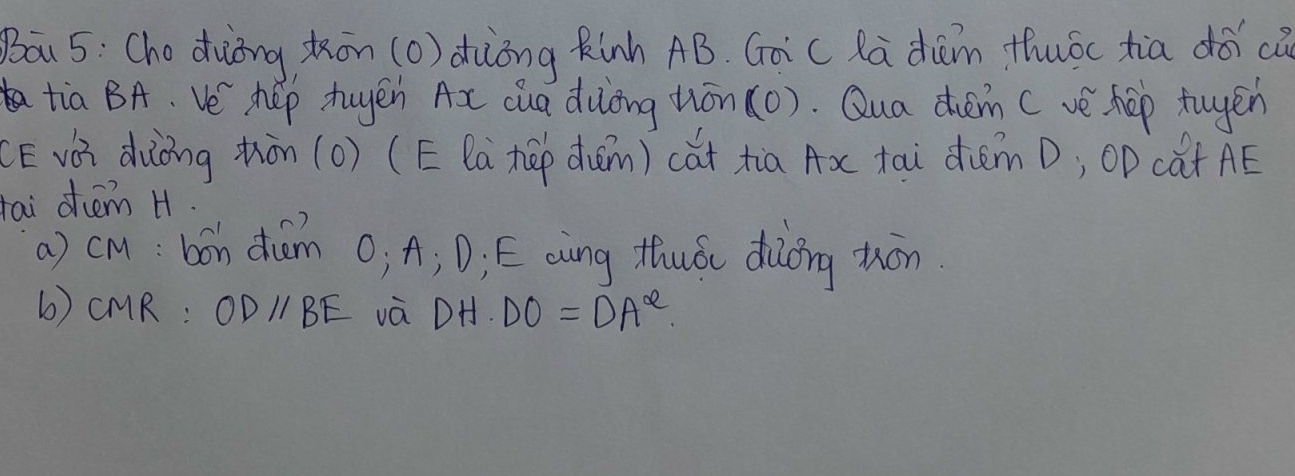 Bāu 5: Cho duiòng kōn (o) dhiòng Rinh AB. Gài c Ra dām thuóc tia dóic 
tia BA. Ve' hep tuyen Ax cua dulòng ton(0). Qua chém ( vè hep tugén 
(E vài dàòng thàn (o) (E la hú duǎm) cǎt xia Ax tai diǎm D; OP cat AE 
tai ohem H. 
a) clu: bon diam O, A; D, E aing thuó diǒng tón 
b) CMR : ODparallel BE và DH· DO=DA^(alpha)