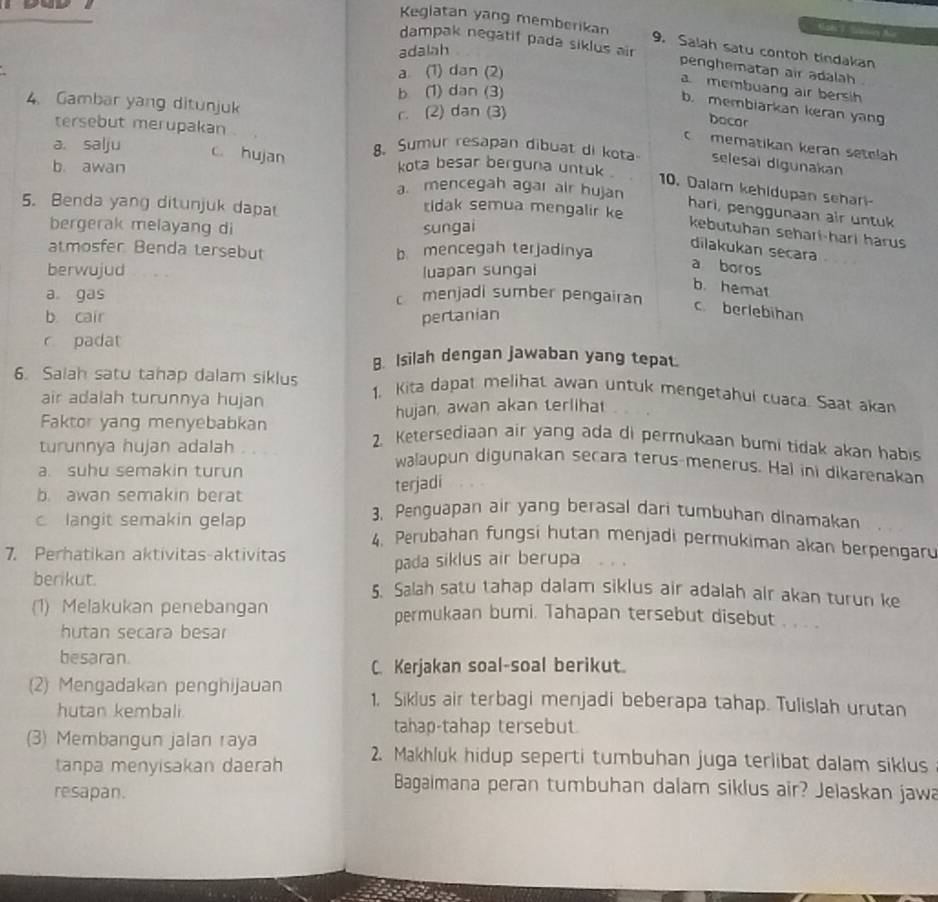 Kegiatan yang memberikan 9. Salah satu contoh tindakan
adalah
dampak negatif pada siklus air penghematan air adalah
a (1) dan (2)
amembuang air bersih
b (1) dan (3)
4. Gambar yang ditunjuk
b. membiarkan keran yan
r. (2) dan (3)
tersebut merupakan
bocar
mematikan keran setelah
a. salju c. hujan 8. Sumur resapan dibuat di kota selesai digunakan
kota besar berguna untuk .
10. Dalam kehidupan sehar
b. awan a. mencegah agar air hujan hari, penggunaan air untuk
5. Benda yang ditunjuk dapat
tidak semua mengalir ke
bergerak melayang di sungai
kebutuhan sehari-hari harus
dilakukan secara
atmosfer Benda tersebut b mencegah terjadinya
berwujud luapan sungai
a boros
b. hemat
a gas c menjadi sumber pengairan
b. cair pertanian
c. berlebihan
r padat
B. Isilah dengan jawaban yang tepat.
6. Saiah satu tanap dalam siklus 1. Kita dapat melihat awan untuk mengetahui cuaca. Saat akan
air adalah turunnya hujan
hujan, awan akan terliha
Faktor yang menyebabkan 2. Ketersediaan air yang ada di permukaan bumi tidak akan habis
turunnya hujan adalah walaupun digunakan secara terus-menerus. Hal ini dikarenakan
a. suhu semakin turun
b. awan semakin berat
terjadi
c langit semakin gelap
3. Penguapan air yang berasal dari tumbuhan dinamakan
4. Perubahan fungsi hutan menjadi permukiman akan berpengar
7. Perhatikan aktivitas-aktivitas
pada siklus air berupa
berikut. 5. Salah satu tahap dalam siklus air adalah air akan turun ke
(1) Melakukan penebangan permukaan bumi. Tahapan tersebut disebut . . .
hutan secara besar
besaran.
C. Kerjakan soal-soal berikut.
(2) Mengadakan penghijauan 1. Siklus air terbagi menjadi beberapa tahap. Tulislah urutan
hutan kembali.
tahap-tahap tersebut
(3) Membangun jalan raya 2. Makhluk hidup seperti tumbuhan juga terlibat dalam siklus
tanpa menyisakan daerah
resapan.
Bagaimana peran tumbuhan dalam siklus air? Jelaskan jawa