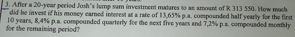 After a 20-year period Josh’s lump sum investment matures to an amount of R 313 550. How much 
did he invest if his money earned interest at a rate of 13,65% p.a. compounded half yearly for the first
10 years, 8,4% p.a. compounded quarterly for the next five years and 7,2% p.a. compounded monthly 
for the remaining period?