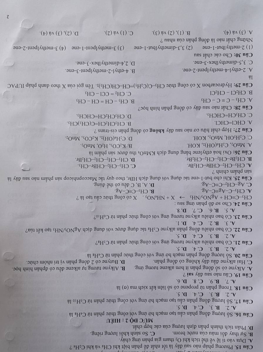 Phương pháp nào sau đây là tốt nhất để phân biệt khí CH₄ và khí C_2H_4 ?
A. Dựa vào tỉ lệ về thể tích khí O_2 tham gia phản ứng cháy.
B. Sự thay đổi màu của nước brom. C. So sánh khối lượng riêng.
D. Phân tích thành phần định lượng của các hợp chất.
MỨc độ 2 : hiÊU
Câu 16. Số lượng đồng phân cấu tạo mạch hở ứng với công thức phân tử C_4H_8 là
A. 2. B. 3. C. 4. D. 5.
Câu 17. Số lượng đồng phân cấu tạo mạch hở ứng với công thức phân tử C₅H₁ là
A. 2. B. 3. C. 4. D. 5.
Câu 18. Trong phân tử propene có số liên kết xich ma (σ) là
A. 7. B. 9. C. 8. D. 6.
Câu 19. Câu nào sau đây sai ?
A. Alkyne có số đồng phân ít hơn alkene tương ứng. B. Alkyne tương tự alkene đều có đphân hình học.
C. Hai alkyne đầu dãy không có đồng phân. D. Butyne có 2 đồng phân vị trí nhóm chức.
Câu 20. Số lượng đồng phân mạch hở ứng với công thức phân tử C_4H_8 là
A. 2. B. 3. C. 4. D. 5.
Câu 21. Có bao nhiêu alkyne tương ứng với công thức phân tử C_5H_8
A. 2. B. 3. C. 4. D. 5.
Câu 22. Có bao nhiêu đồng phân alkyne C₅H₈ tác dụng được với dung dịch AgNO_3/NH_3 tạo kết tủa?
A. 3. B. 2. C. 4. D. 1.
Câu 23. Có bao nhiêu alkyne tương ứng với công thức phân tử C_6H_10
A. 5. B. 6. C. 7. D. 8.
Câu 24. Cho sơ đồ phản ứng sau :
CH_3-Cequiv CH+AgNO_3/NH_3to X+NH_4NO_3. X có công thức cầu tạo là ?
A. CH_3-C-Agequiv C-Ag. B. CH_3-Cequiv C-Ag.
C. Ag-CH_2-Cequiv C-Ag. D. A, B, C đều có thể đúng.
Câu 25. Khi cho but-1-ene tác dụng với dung dịch HBr, theo quy tắc Maccopnhicop sản phẩm nào sau đây là
sản phẩm chính ?
A. CH_3-CH_2-CHBr-CH_2Br. C. CH_3-CH_2-CHBr-CH_3.
B. CH_2Br-CH_2-CH_2-CH_2Br. D. CH_3-CH_2-CH_2-CH_2Br.
Câu 26: Oxi hoá ethylene bằng dung dịch KMnO₄ thu được sản phẩm là
A. MnO_2,C_2H_4(OH)_2 , KOH. B. K_2CO_3,H_2O,MnO_2.
C. C_2H_5OH,MnO_2, KOH.
D. C_2H_4(OH)_2,K_2CO_3,MnO_2.
Câu 27: Hợp chất hữu cơ nào sau dây không có đồng phân cis-trans ?
B.
A. CHCI=CHCI. CH_3CH_2CH=C(CH_3)CH_3.
C. CH_3CH=CHCH_3. D. CH_3CH_2CH=CHCH_3.
Câu 28: Chất nào sau đây có đồng phân hình học?
B.
A. CH_3-Cequiv C-CH_3 CH_3-CH=CH-CH_3
B. CH_2Cl-CH_2Cl C. CH_2=CCI-CH_3
Câu 29: Hydrocarbon X có công thức CH_3-C(C_2H_5)=CH-CH(CH_3)_2 2. Tên gọi của X theo danh pháp IUPAC
là
A. 2-ethyl-4-methylpent-2-ene. B. 4-ethyl-2-methylpent-3-ene.
C. 3,5-dimethylhex-3-ene. D. 2,4-dimethylhex-3-ene.
Câu 30: Cho các chất sau
(1) 2-methylbut-1-ene (2) 3,3-dimethylbut-1-ene (3) 3-methylpent-1-ene (4) 3-methylpent-2-ene
Những chất nào là đồng phân của nhau ?
A. (3) và (4). B. (1), (2) và (3). C. (1) và (2). D. (2), (3) và (4).
2