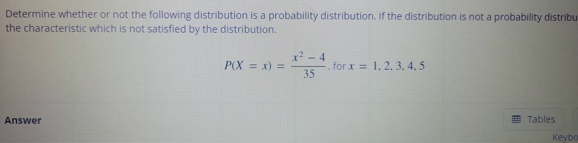 Determine whether or not the following distribution is a probability distribution. If the distribution is not a probability distribu 
the characteristic which is not satisfied by the distribution.
P(X=x)= (x^2-4)/35  for x=1,2,3,4,5
Answer Tables 
Keybo