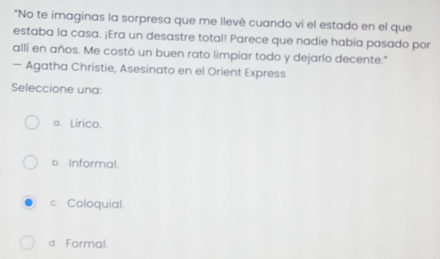 “No te imaginas la sorpresa que me llevé cuando vi el estado en el que
estaba la casa. ¡Era un desastre total! Parece que nadie había pasado por
allí en años. Me costó un buen rato limpiar todo y dejarlo decente."
— Agatha Christie, Asesinato en el Orient Express
Seleccione una:
a. Lírico.
b. Informal.
c. Coloquial.
d. Formal.