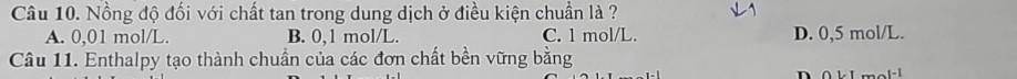 Nồng độ đối với chất tan trong dung dịch ở điều kiện chuẩn là ?
A. 0,01 mol/L. B. 0,1 mol/L. C. 1 mol/L. D. 0,5 mol/L.
Câu 11. Enthalpy tạo thành chuẩn của các đơn chất bền vững bằng
n 0kLmol^(-1)