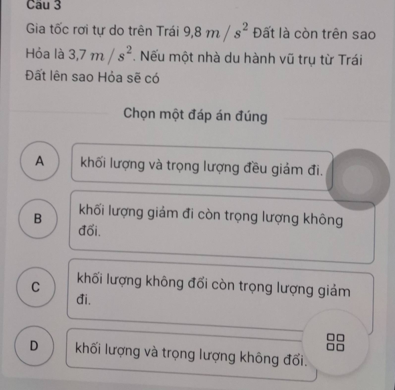 Gia tốc rơi tự do trên Trái 9, 8m/s^2 Đất là còn trên sao
Hỏa là 3, 7m/s^2. Nếu một nhà du hành vũ trụ từ Trái
Đất lên sao Hỏa sẽ có
Chọn một đáp án đúng
A khối lượng và trọng lượng đều giảm đi.
B
khối lượng giám đi còn trọng lượng không
đổi.
C
khối lượng không đổi còn trọng lượng giảm
đi.
D khối lượng và trọng lượng không đổi.