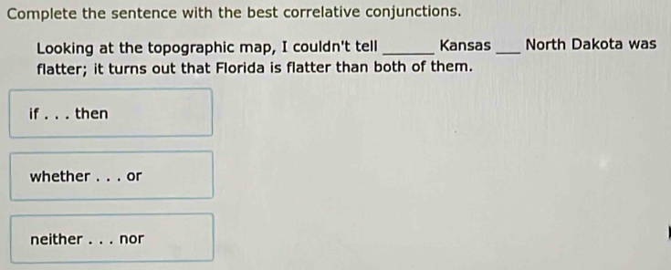 Complete the sentence with the best correlative conjunctions. 
Looking at the topographic map, I couldn't tell_ Kansas _North Dakota was 
flatter; it turns out that Florida is flatter than both of them. 
if _then 
whether . . . or 
neither _nor