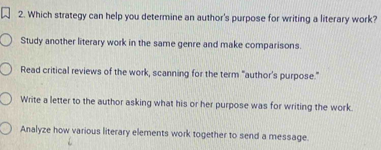 Which strategy can help you determine an author's purpose for writing a literary work?
Study another literary work in the same genre and make comparisons.
Read critical reviews of the work, scanning for the term “author’s purpose.”
Write a letter to the author asking what his or her purpose was for writing the work.
Analyze how various literary elements work together to send a message.