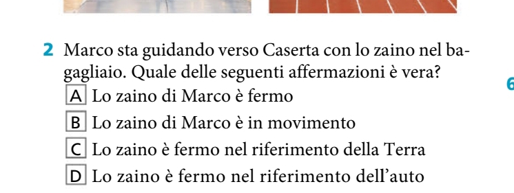 Marco sta guidando verso Caserta con lo zaino nel ba-
gagliaio. Quale delle seguenti affermazioni è vera?
6
A Lo zaino di Marco è fermo
B Lo zaino di Marco è in movimento
CLo zaino è fermo nel riferimento della Terra
D Lo zaino è fermo nel riferimento dell'auto