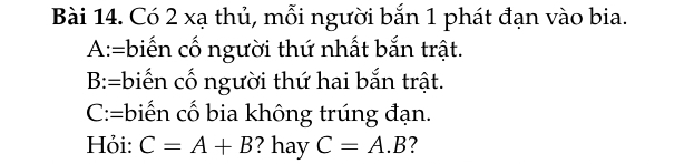 Có 2 xạ thủ, mỗi người bắn 1 phát đạn vào bia. 
A:=biến cố người thứ nhất bắn trật. 
B:=biến cố người thứ hai bắn trật. 
C:=biến cố bia không trúng đạn. 
Hỏi: C=A+B ? hay C=A.B ?