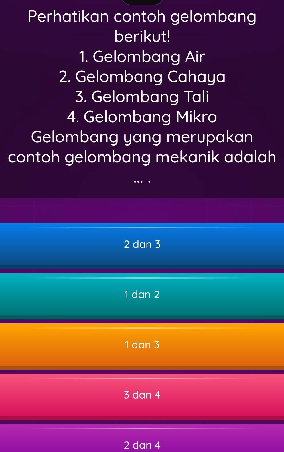 Perhatikan contoh gelombang
berikut!
1. Gelombang Air
2. Gelombang Cahaya
3. Gelombang Tali
4. Gelombang Mikro
Gelombang yang merupakan
contoh gelombang mekanik adalah
2 dan 3
1 dan 2
1 dan 3
3 dan 4
2 dan 4