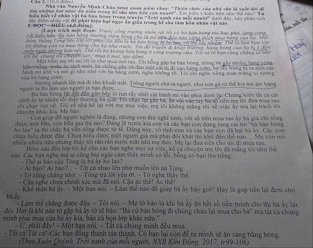 Cầu 2. (10.0 điểm)
Nhà văn Nguyễn Minh Châu từng quan niêm rằng: “Thiên chức của nhà văn là suốt đời đì
tìm những hạt ngọc ân giấu trong bề sâu tâm hồn con người'. Em hiều ý kiến trên như thể nào? Từ e
hiều biết về nhân vật bà bán bỏng trong truyên “Trời xanh của mỗi người” dưới đây, hãy phân tích
đặc điểm nhân vật để phát hiện hạt ngọc ẩn giấu trong bề sâu tâm hồn nhân vật này.
I. DOC - HIÊU (4,0 điểm):
Gòn, mỗi lần
(Lược trích một đoạn: Trước cổng trường nhân vật tôi có bà bản bóng tóc bạc phơ, lựng còng,
rất hiển hậu. Bà bán hàng thường thêm bóng cho lũ trẻ nên đứa nào cũng thích mua hàng của bà. Một
Thôm, thắng Tổng beo lớp tôi phao tin đồn là bà bán bóng bị họ lạo, có thể lầy nhiêm. Thể là bọn bạn lớp
kôi không còn ra mua hàng cho bà như trước. Tin đó truyền đi kháp trường, hàng bóng của bà bị ế đến
máy ngày không bán nội. Thế rồi bà không bán bóng ở công trường nữa. Tôi và lũ bạn cũng chăng ai nhờ
tới bà, chúng tôi chuyên sang mua ô mai, táo dầm)
Một hồm mẹ tôi sai tôi ra chợ mua mớ rau. Tôi bỗng gặp bà bán bỏng, trông bà gầy nhiều, lưng còng
hãn xuống, quân áo rách rưới, bà chống gậy và đeo một cái bị đi vào hàng cơm, bà lây trong bị ra một cái
bánh mì khô và nói gỉ nho nhỏ với bà hàng cơm, nghe không rõ. Tôi chỉ nghe tiếng quát mắng to tướng
của bà hàng cơm:
- Nướng nhanh lên mà đi cho khuất mắt. Trông người chả ra người, như con gả rù thế kia mà ám hàng
người ta thì làm sao người ta bán được...
Bà bán bỏng lật đật đến gần bếp lò run rầy nhét cái bánh mì vào phía dưới lò. Chứng kiến tất cả cái
cảnh ấy tự nhiện tối thậy thương bà quá. Tôi chạy lại gần bà, ấn vội vào tay bà số tiền mẹ tôi đưa mua rau
rồi chạy vụt về. Tôi về nhà kể lại với mẹ mọi việc, mẹ tôi không mắng tôi về việc ấy mà lại trách tôi
chuyện khác kia. Mẹ bảo:
- Con giúp đỡ người nghèo là đúng, nhưng con thử nghĩ xem, với số tiền mua rau ấy bà già chỉ sống
được một bữa, còn bữa sau thì sao? Đáng lẽ trước kia con và các bạn con đừng tung cái tin “bà bán bỏng
ho lao'' ra thì chắc bà vẫn sống được tử tế. Đăng này, vô tình con và các bạn con đã hại bà ấy. Các con
chưa hiều được đâu. Chưa hiều được một người giả mà phải đói khát thì khổ đến thế nào... Mẹ còn nói
nhiều nhiều nữa nhưng thấy tôi rân rần nước mắt nên mẹ thôi. Mẹ lại đưa tiền cho tôi đi mua rau.
Hôm sau đến lớp tôi kể cho các bạn nghe mọi sự việc, kể cả chuyện mẹ tôi đã mắng tôi như thể
nào. Các bạn nghe mả ai cũng bùi ngùi cảm thấy mình có lỗi, bỗng có bạn lền tiếng:
- Thể ai bảo cậu Tòng là bà ây ho lao?
- Ai bảo? Ai bảo?... - Tất cả nhao lên như muốn lên án Tòng.
- Tớ cũng chăng nhớ. - Tòng trả lời yêu ớt. - Tớ nghe thấy thế.
- Cậu nghe chưa chính xác mà đã nói. Cậu ác thể! Ác thế!
- Khổ thân bà ấy. - Một bạn nói. - Làm thể nào đề giúp bà ấy bây giờ? Hay là góp tiền lại đem cho
bà ấy.
- Làm thế chẳng được đậu. - Tôi nói. - Mẹ tớ bảo là khi bà ấy ăn hết số tiền mình cho thì bà ấy lại
đói. Hay là khi nào tớ gặp bà ấy tớ sẽ bảo: “Bà cứ bán bỏng đi chúng cháu lại mua cho bà” mà tất cả chúng
mình phải mua của bà ây kia, bảo cả bọn lớp khác nữa.'
- Ứ, phải đây! − Một bạn nói. − Tất cả chúng mình đều mua.
- Tất cả!Tất cả!-Các bạn đồng thanh tán thành. Có bạn lại còn đề ra mình sẽ ăn sáng băng bỏng.
(Theo Xuân Quỳnh, Trời xanh của mỗi người, NXB Kim Đồng, 2017, tr99-106)