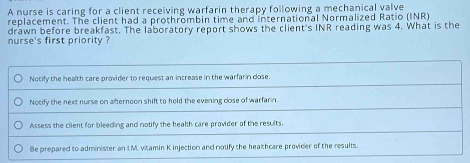 A nurse is caring for a client receiving warfarin therapy following a mechanical valve 
replacement. The client had a prothrombin time and International Normalized Ratio (INR) 
drawn before breakfast. The laboratory report shows the client's INR reading was 4. What is the 
nurse's first priority ?