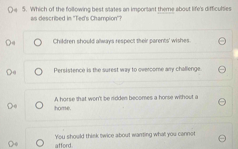 Which of the following best states an important theme about life's difficulties
as described in 'Ted's Champion"?
> ,,
Children should always respect their parents' wishes.
Persistence is the surest way to overcome any challenge.
A horse that won't be ridden becomes a horse without a
≥slant 0)
home.
You should think twice about wanting what you cannot
afford.