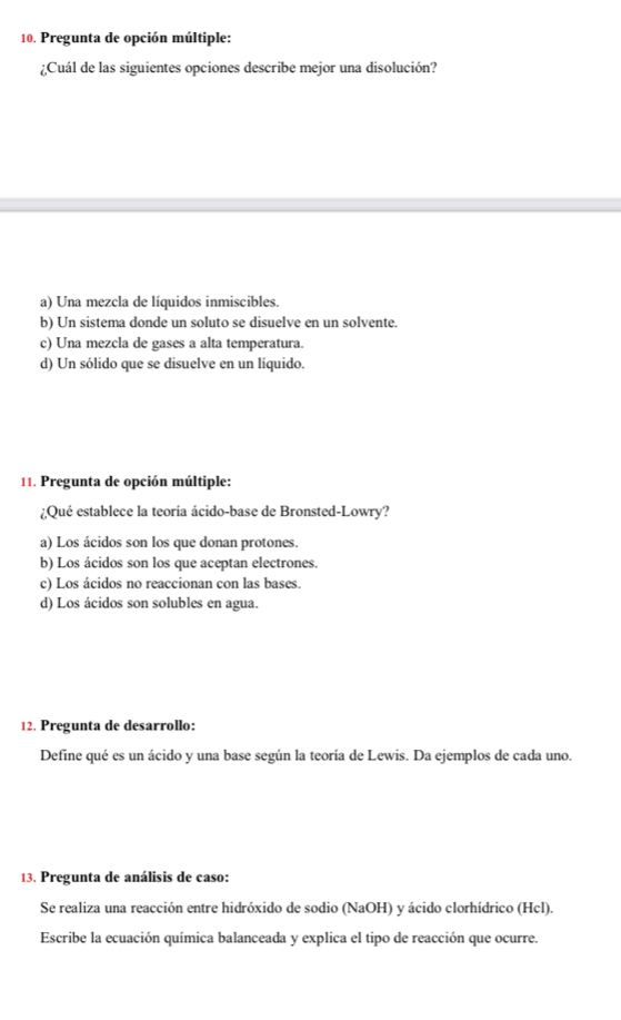 Pregunta de opción múltiple:
¿Cuál de las siguientes opciones describe mejor una disolución?
a) Una mezcla de líquidos inmiscibles.
b) Un sistema donde un soluto se disuelve en un solvente.
c) Una mezcla de gases a alta temperatura.
d) Un sólido que se disuelve en un líquido.
11. Pregunta de opción múltiple:
¿Qué establece la teoría ácido-base de Bronsted-Lowry?
a) Los ácidos son los que donan protones.
b) Los ácidos son los que aceptan electrones.
c) Los ácidos no reaccionan con las bases.
d) Los ácidos son solubles en agua.
12. Pregunta de desarrollo:
Define qué es un ácido y una base según la teoría de Lewis. Da ejemplos de cada uno.
13. Pregunta de análisis de caso:
Se realiza una reacción entre hidróxido de sodio (NaOH) y ácido clorhídrico (Hcl).
Escribe la ecuación química balanceada y explica el tipo de reacción que ocurre.