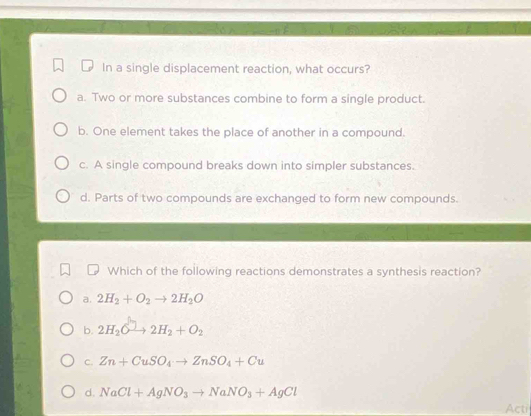 In a single displacement reaction, what occurs?
a. Two or more substances combine to form a single product.
b. One element takes the place of another in a compound.
c. A single compound breaks down into simpler substances.
d. Parts of two compounds are exchanged to form new compounds.
Which of the following reactions demonstrates a synthesis reaction?
a. 2H_2+O_2to 2H_2O
b. 2H_2Oto 2H_2+O_2
C. Zn+CuSO_4to ZnSO_4+Cu
d. NaCl+AgNO_3to NaNO_3+AgCl
Acti