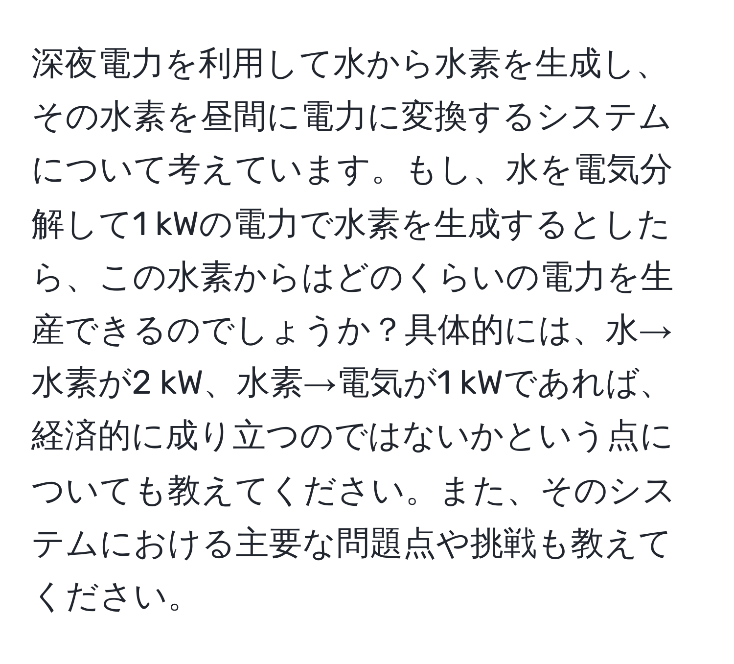 深夜電力を利用して水から水素を生成し、その水素を昼間に電力に変換するシステムについて考えています。もし、水を電気分解して1 kWの電力で水素を生成するとしたら、この水素からはどのくらいの電力を生産できるのでしょうか？具体的には、水→水素が2 kW、水素→電気が1 kWであれば、経済的に成り立つのではないかという点についても教えてください。また、そのシステムにおける主要な問題点や挑戦も教えてください。