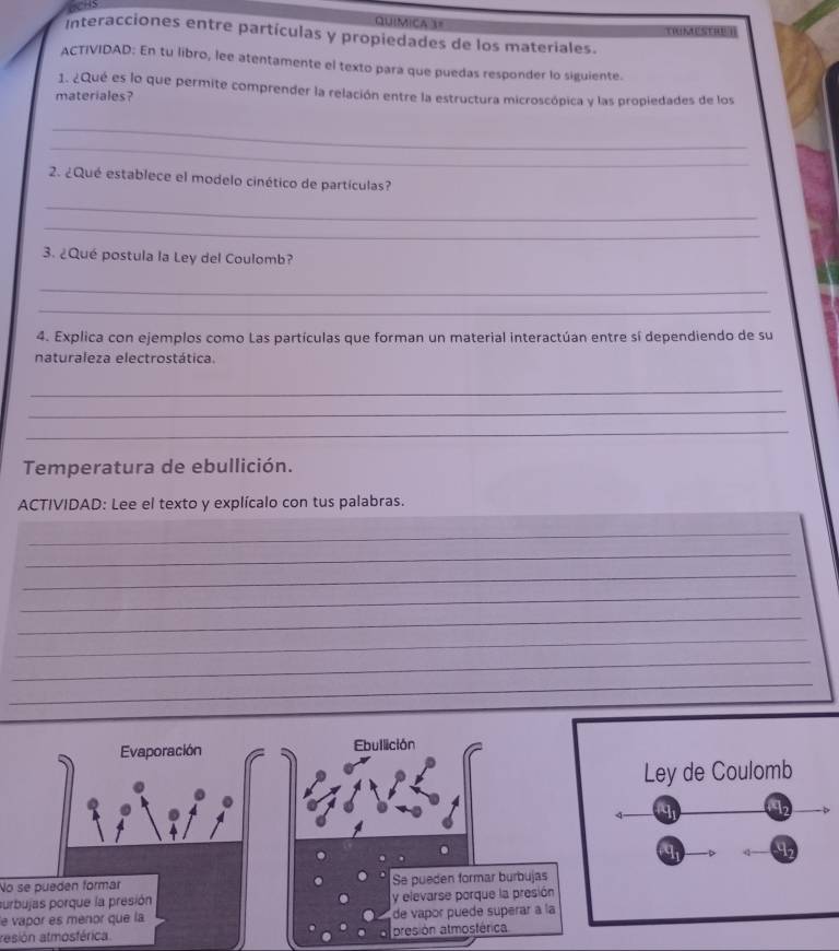 QuiMIca 3= 
Interacciones entre partículas y propiedades de los materiales. TNESTRU 
ACTIVIDAD: En tu libro, lee atentamente el texto para que puedas responder lo siguiente. 
1. ¿Qué es lo que permite comprender la relación entre la estructura microscópica y las propiedades de los 
materiales? 
_ 
_ 
2. ¿Qué establece el modelo cinético de partículas? 
_ 
_ 
3. ¿Qué postula la Ley del Coulomb? 
_ 
_ 
4. Explica con ejemplos como Las partículas que forman un material interactúan entre sí dependiendo de su 
naturaleza electrostática. 
_ 
_ 
_ 
Temperatura de ebullición. 
ACTIVIDAD: Lee el texto y explícalo con tus palabras. 
_ 
_ 
_ 
_ 
_ 
_ 
_ 
_ 
_ 
Evaporación Ebullición 
Ley de Coulomb 
12 
q D 92 
No se pueden formar Se pueden formar burbujas 
surbujas porque la presión y elevarse porque la presión 
le vapor es ménor que la de vapor puede superar à la 
rasión atmosférica. presión atmosférica