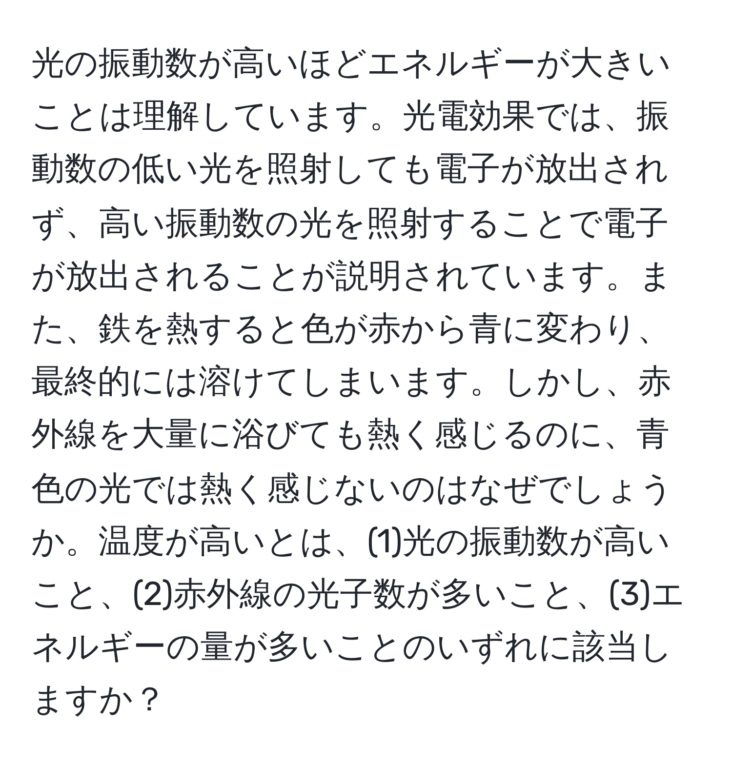 光の振動数が高いほどエネルギーが大きいことは理解しています。光電効果では、振動数の低い光を照射しても電子が放出されず、高い振動数の光を照射することで電子が放出されることが説明されています。また、鉄を熱すると色が赤から青に変わり、最終的には溶けてしまいます。しかし、赤外線を大量に浴びても熱く感じるのに、青色の光では熱く感じないのはなぜでしょうか。温度が高いとは、(1)光の振動数が高いこと、(2)赤外線の光子数が多いこと、(3)エネルギーの量が多いことのいずれに該当しますか？