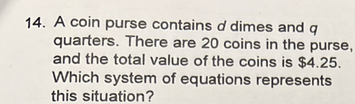 A coin purse contains d dimes and q 
quarters. There are 20 coins in the purse, 
and the total value of the coins is $4.25. 
Which system of equations represents 
this situation?