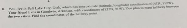 You live in Salt Lake City, Utah, which has approximate (latitude, longitude) coordinates of (41N, 112W). 
Your friend lives in Goodwin, Arkansas, with coordinates of (35N, 91W). You plan to meet halfway between 
the two cities. Find the coordinates of the halfway point.