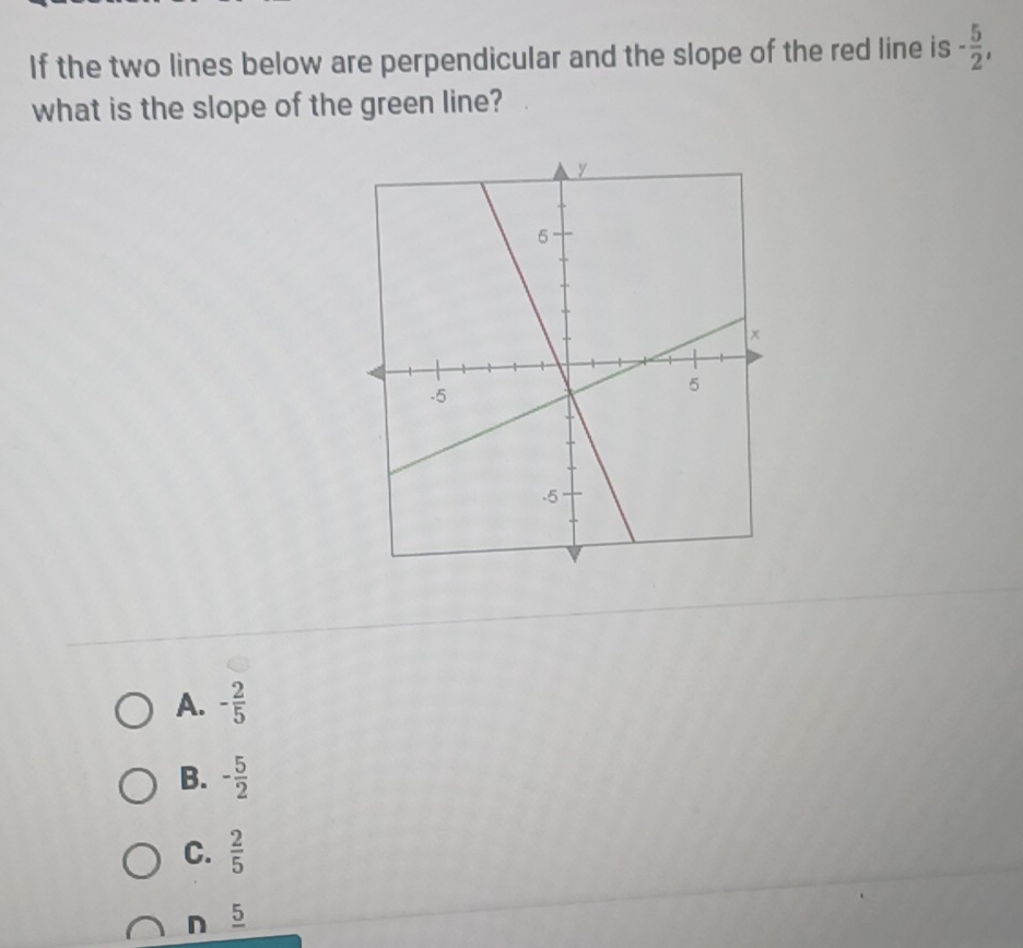 If the two lines below are perpendicular and the slope of the red line is - 5/2 , 
what is the slope of the green line?
A. - 2/5 
B. - 5/2 
C.  2/5 
n 5