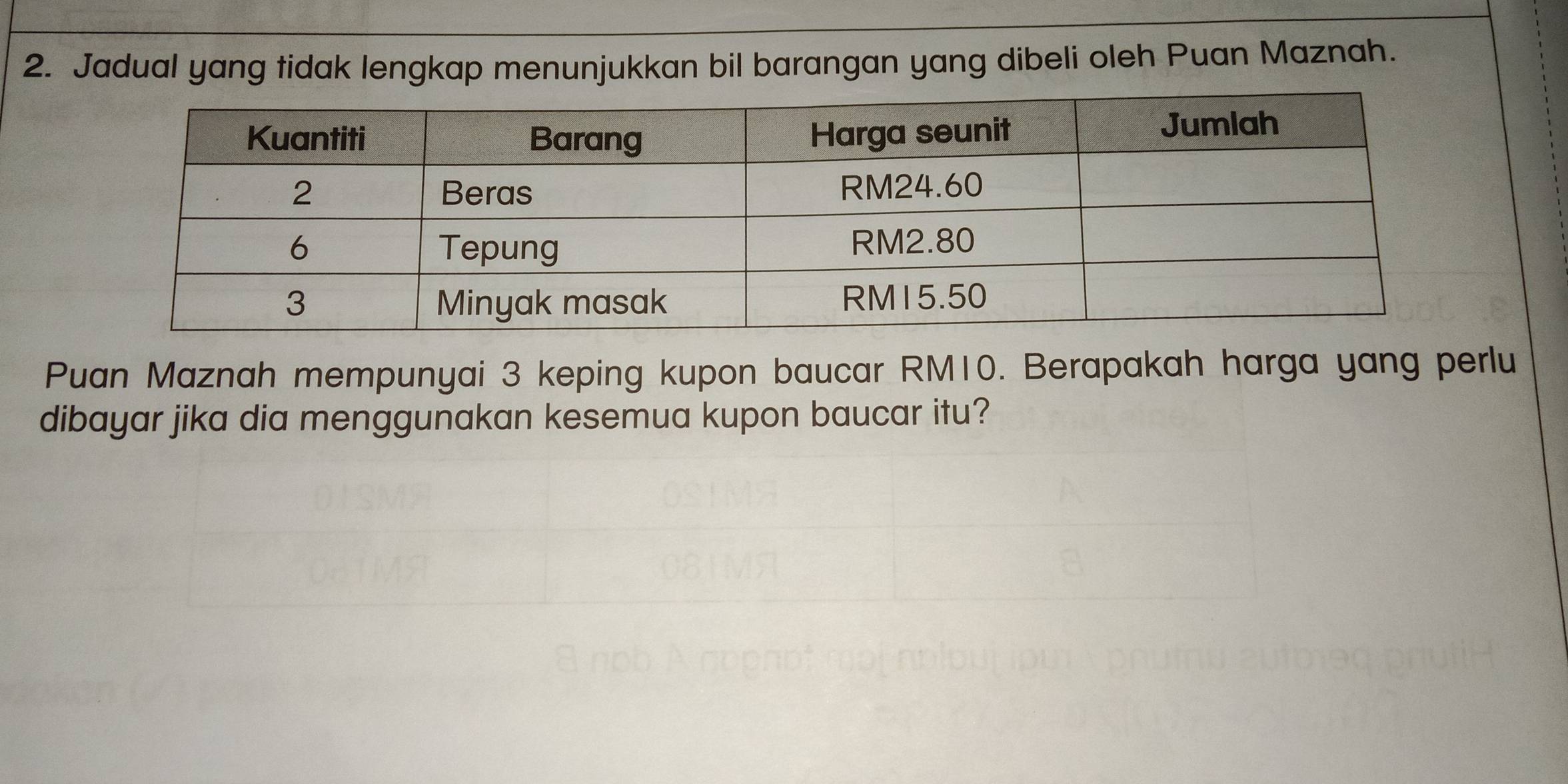 Jadual yang tidak lengkap menunjukkan bil barangan yang dibeli oleh Puan Maznah. 
Puan Maznah mempunyai 3 keping kupon baucar RM10. Berapakah harga yang perlu 
dibayar jika dia menggunakan kesemua kupon baucar itu?