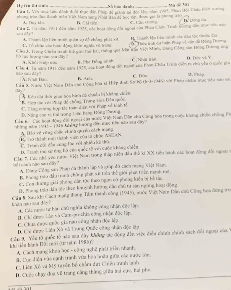 Họ tên thí sinh: _Số báo danh: _Mã đề 301
Câu 1, Với mục tiêu đánh đuổi thực dân Pháp đẻ giành lại độc lập, năm 1905, Phan Bội Châu khởi xướng
phong trào đưa thanh niên Việt Nam sang Nhật Bản đề học tập, được gọi là phong trào
A. Duy tân. B. Cải tiến. C. Cần vương. D. Đông du.
Câu 2. Từ năm 1911 đến năm 1925, các hoạt động đối ngoại của Phan Châu Trinh hướng đến mục tiêu nào
sau đây?
A. Thành lập liên minh quân sự đề chống phát xít. B. Thành lập liên minh các dân tộc thuộc địa.
C. Tổ chức các hoạt động khởi nghĩa vũ trang. D. Thức tinh dư luận Pháp về vấn đề Đông Dương.
Cầu 3. Trong Chiến tranh thể giới thứ hai, thông qua Mặt trận Việt Minh, Đảng Cộng sản Đông Dương ủng
hộ lực lượng nào sau đây?
A. Khổi Hiệp ước. B. Phe Đồng minh. C. Nhật Bản. D. Đức và Ý.
Câu 4. Từ năm 1911 đến năm 1925, các hoạt động đổi ngoại của Phan Châu Trinh diễn ra chủ yếu ở quốc gia
nào sau đây? D. Pháp.
A Nhật Bản. B. Anh. C. Đức.
Câu 5. Nước Việt Nam Dân chủ Cộng hòà kí Hiệp định Sơ bộ (6-3-1946) với Pháp nhằm mục tiêu nào sau
đây?
A. Kéo dài thời gian hòa bình để chuẩn bị kháng chiến.
B. Hợp tác với Pháp để chống Trung Hoa Dân quốc.
C. Tăng cường hợp tác toàn diện với Pháp về kinh tế.
D. Nâng cao vị thể trong Liên bang Đông Dương.
Câu 6. Các hoạt động đối ngoại của nước Việt Nam Dân chủ Cộng hòa trong cuộc kháng chiến chống Ph
những năm 1945 - 1946 không hướng đến mục tiêu nào sau đây?
A. Bảo Vhat C vững chắc chính quyền cách mạng.
B. Trở thành một thành viên của tổ chức ASEAN.
C. Tránh đối đầu cùng lúc với nhiều kẻ thù.
D. Tranh thủ sự ủng hộ của quốc tế với cuộc kháng chiến.
Câu 7. Các nhà yêu nước Việt Nam trong thập niên đầu thế ki XX tiến hành các hoạt động đổi ngoại t
bối cảnh nào sau đây?
A. Đảng Cộng sản Pháp đã thành lập và giúp đỡ cách mạng Việt Nam.
B. Phong trào đầu tranh chống phát xít trên thế giới phát triển mạnh mẽ.
C. Con đường giải phóng dân tộc theo ngọn cờ phong kiến bị bế tắc.
D. Phong trào dân tộc theo khuynh hướng dân chủ tư sản ngừng hoạt động.
Câu 8. Sau khi Cách mạng tháng Tám thành công (1945), nước Việt Nam Dân chủ Cộng hoa đứng trư
khǎn nào sau đây?
A. Các nước tư bản chủ nghĩa không công nhận độc lập.
B. Chỉ được Lào và Cam-pu-chia công nhận độc lập.
C. Chưa được quốc gia nào công nhận độc lập.
D. Chỉ được Liên Xô và Trung Quốc công nhận độc lập.
Câu 9. Yếu tố quốc tế nào sau đây không tác động đến việc điều chinh chính sách đổi ngoại của Ý
khi tiến hành Đổi mới (từ năm 1986)?
A. Cách mạng khoa học - công nghệ phát triển nhanh.
B. Cục diện vừa cạnh tranh vừa hòa hoãn giữa các nước lớn.
C. Liên Xô và Mỹ tuyên bố chấm dứt Chiến tranh lạnh.
D. Cuộc chạy đua vũ trang căng thẳng giữa hai cực, hai phe.
201