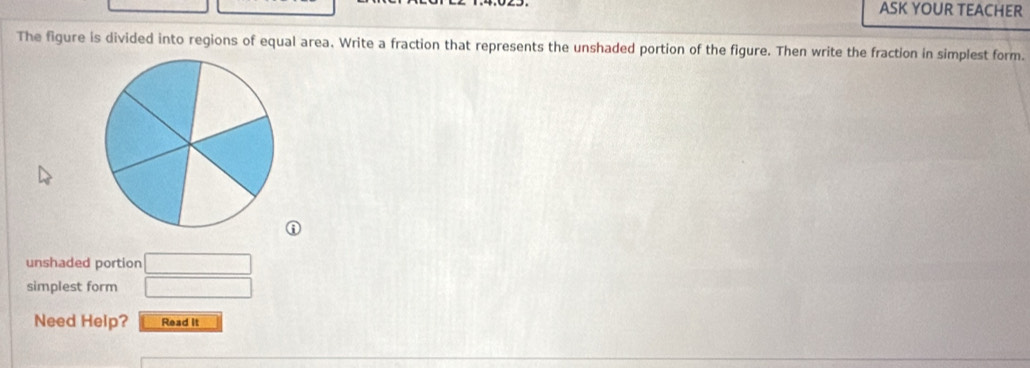 ASK YOUR TEACHER 
The figure is divided into regions of equal area. Write a fraction that represents the unshaded portion of the figure. Then write the fraction in simplest form. 
unshaded portion □ 
simplest form □ 
Need Help? Read It