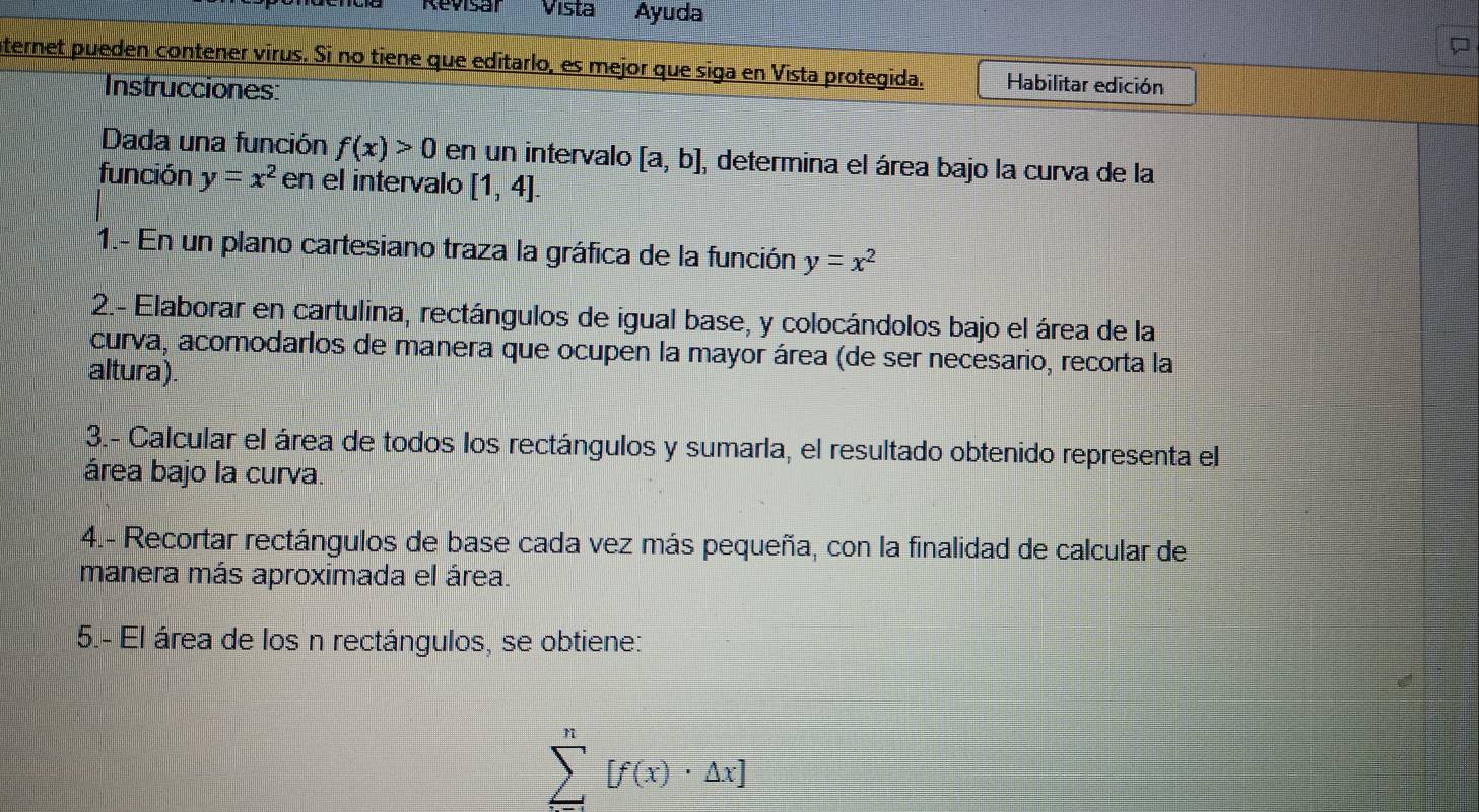 Revisal Vista Ayuda 
nternet pueden contener virus. Si no tiene que editarlo, es mejor que siga en Vista protegida. Habilitar edición 
Instrucciones: 
Dada una función f(x)>0 en un intervalo [a,b] , determina el área bajo la curva de la 
función y=x^2 en el intervalo [1,4]. 
1.- En un plano cartesiano traza la gráfica de la función y=x^2
2.- Elaborar en cartulina, rectángulos de igual base, y colocándolos bajo el área de la 
curva, acomodarlos de manera que ocupen la mayor área (de ser necesario, recorta la 
altura). 
3.- Calcular el área de todos los rectángulos y sumarla, el resultado obtenido representa el 
área bajo la curva. 
4.- Recortar rectángulos de base cada vez más pequeña, con la finalidad de calcular de 
manera más aproximada el área. 
5.- El área de los n rectángulos, se obtiene:
sumlimits^n[f(x)· △ x]