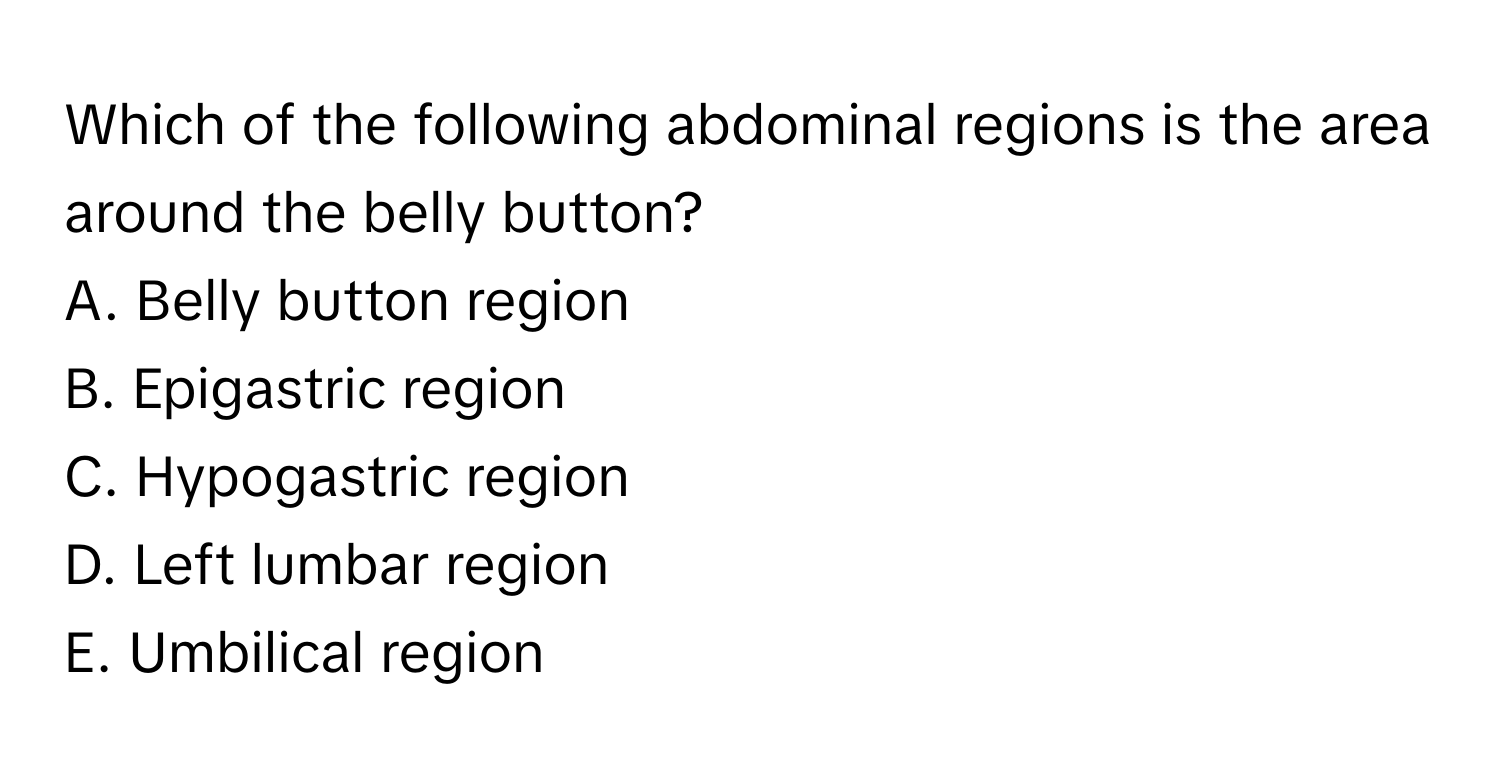 Which of the following abdominal regions is the area around the belly button?
A. Belly button region
B. Epigastric region
C. Hypogastric region
D. Left lumbar region
E. Umbilical region